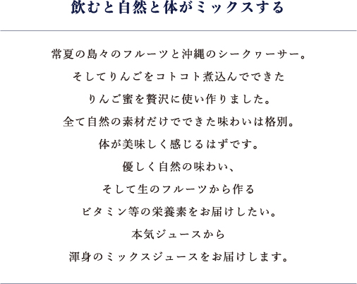 飲むと自然と体がミックスする　常夏の島々のフルーツと沖縄のシークヮーサー。そしてりんごをコトコト煮込んでできたりんご蜜を贅沢に使い作りました。全て自然の素材だけでできた味わいは格別。体が美味しく感じるはずです。優しく自然の味わい、そして生のフルーツから作るビタミン等の栄養素をお届けしたい。本気ジュースから渾身のミックスジュースをお届けします。