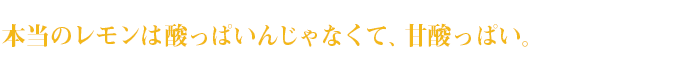 本当のレモンは酸っぱいんじゃなくて、甘酸っぱい。