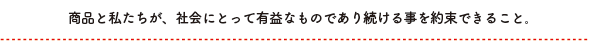 商品と私たちが、社会にとって有益なものであり続ける事を約束できること。