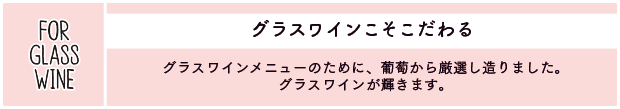 グラスワインこそこだわる：グラスワインメニューのために、葡萄から厳選し造りました。グラスワインが輝きます。
