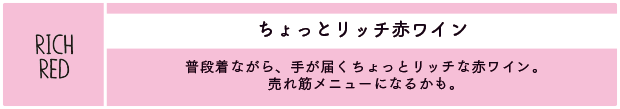 ちょっとリッチ赤ワイン：普段着ながら、手が届くちょっとリッチな赤ワイン。売れ筋メニューになるかも。