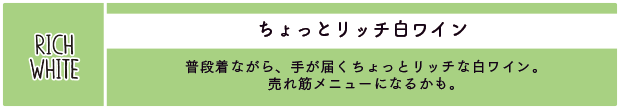 ちょっとリッチ白ワイン：普段着ながら、手が届くちょっとリッチな白ワイン。売れ筋メニューになるかも。