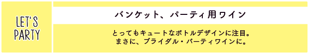 バンケット、パーティ用ワイン：とってもキュートなボトルデザインに注目。まさに、ブライダル・パーティワインに。